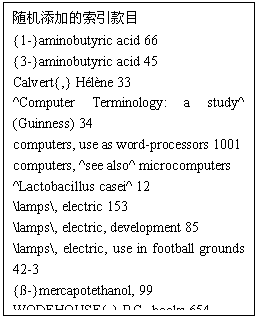 文本框:随机添加的索引款目  {1-}aminobutyric acid 66  {3-}aminobutyric acid 45  Calvert{,} Hélène 33  ^Computer Terminology:a study^ (Guinness) 34  computers, use as word-processors 1001  computers, ^see also^ microcomputers  ^Lactobacillus casei^ 12  /lamps/, electric 153  /lamps/, electric, development 85  /lamps/, electric, use in football grounds 42-3  {ß-}mercapotethanol, 99  WODEHOUSE{,} P.G., books 654  WODEHOUSE{,} P.G., personal habits 700-84  