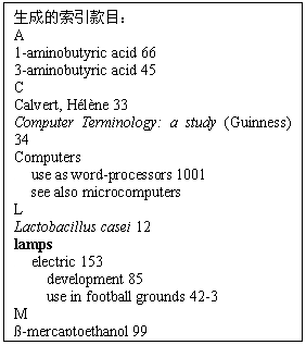 文本框:生成的索引款目：  A   1-aminobutyric acid 66   3-aminobutyric acid 45   C   Calvert, Hélène 33  Computer Terminology:a study (Guinness) 34   Computers      use as word-processors 1001    see also microcomputers   L   Lactobacillus casei 12   lamps      electric 153        development 85        use in football grounds 42-3   M   ß-mercaptoethanol 99   W   WODEHOUSE, P.G.      books 654   personal habits 700-84   